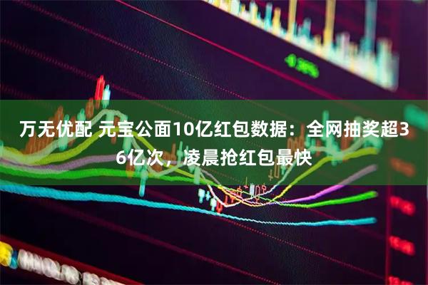 万无优配 元宝公面10亿红包数据：全网抽奖超36亿次，凌晨抢红包最快