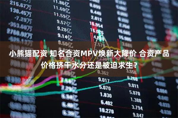 小熊猫配资 知名合资MPV焕新大降价 合资产品价格挤干水分还是被迫求生？
