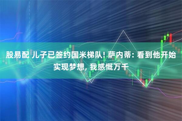 股易配 儿子已签约国米梯队! 萨内蒂: 看到他开始实现梦想, 我感慨万千