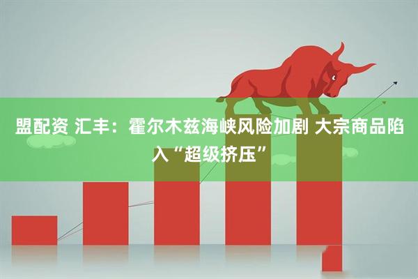 盟配资 汇丰：霍尔木兹海峡风险加剧 大宗商品陷入“超级挤压”