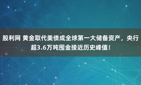 股利网 黄金取代美债成全球第一大储备资产，央行超3.6万吨囤金接近历史峰值！