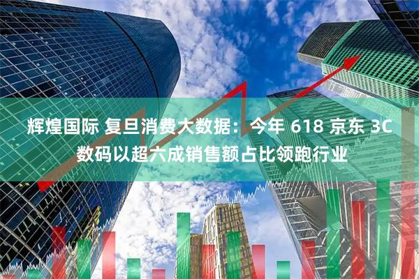 辉煌国际 复旦消费大数据：今年 618 京东 3C 数码以超六成销售额占比领跑行业
