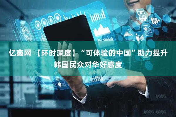 亿鑫网 【环时深度】“可体验的中国”助力提升韩国民众对华好感度