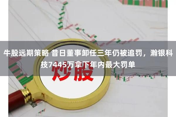 牛股远期策略 昔日董事卸任三年仍被追罚，瀚银科技7445万拿下年内最大罚单