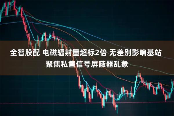 全智股配 电磁辐射量超标2倍 无差别影响基站 聚焦私售信号屏蔽器乱象