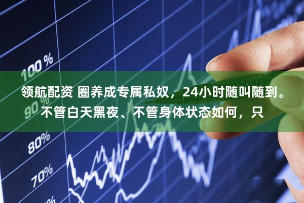 领航配资 圈养成专属私奴，24小时随叫随到。不管白天黑夜、不管身体状态如何，只