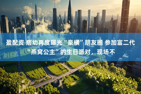 盈配资 痞幼再度曝光“豪横”朋友圈 参加富二代“燕窝公主”的生日派对，现场不