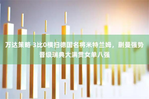 万达策略 3比0横扫德国名将米特兰姆，蒯曼强势晋级瑞典大满贯女单八强